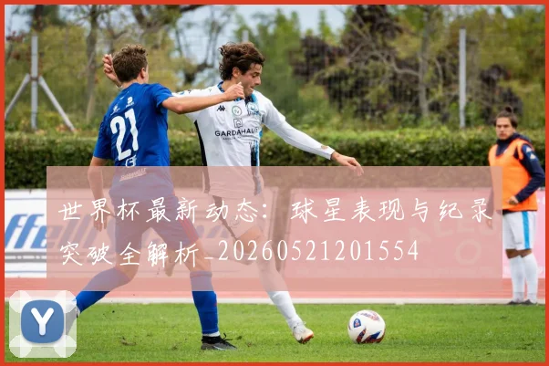 世界杯最新动态：球星表现与纪录突破全解析_20260521201554