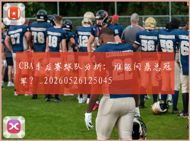 CBA季后赛球队分析:谁能问鼎总冠军?_20260526125045