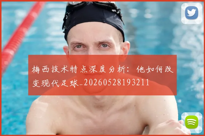 梅西技术特点深度分析：他如何改变现代足球_20260528193211