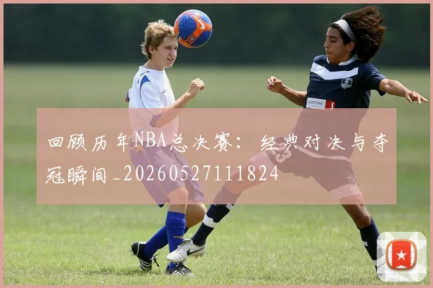 回顾历年NBA总决赛：经典对决与夺冠瞬间_20260527111824