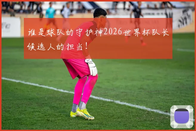 谁是球队的守护神2026世界杯队长候选人的担当!