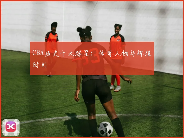 CBA历史十大球星:传奇人物与辉煌时刻