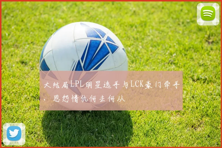大结局LPL明星选手与LCK豪门牵手，恩怨情仇何去何从