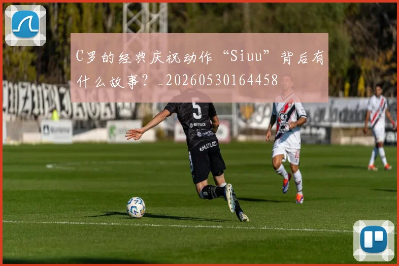C罗的经典庆祝动作“Siuu”背后有什么故事?_20260530164458