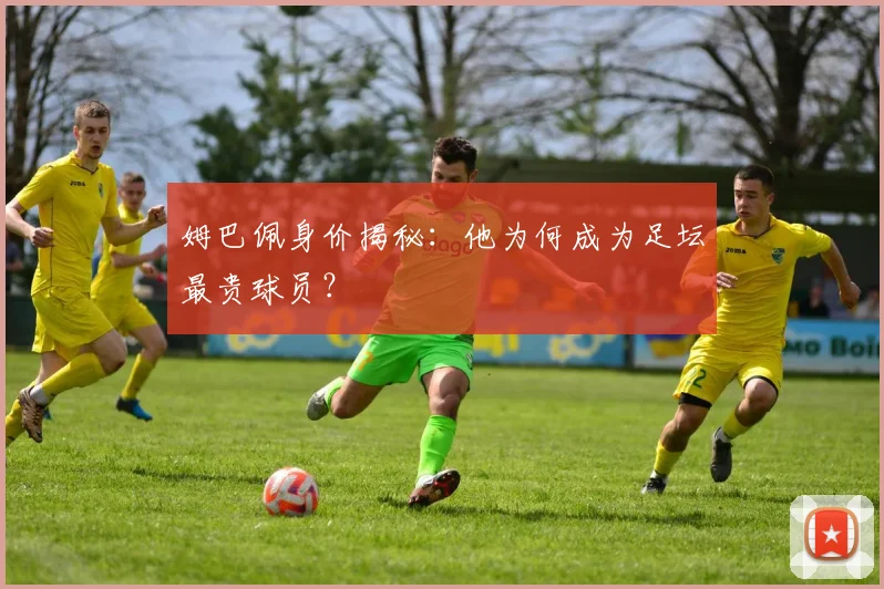 姆巴佩身价揭秘：他为何成为足坛最贵球员？