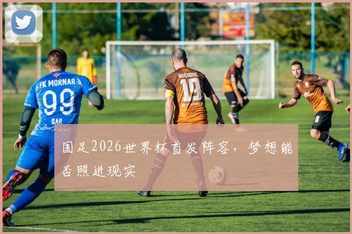 国足2026世界杯首发阵容，梦想能否照进现实