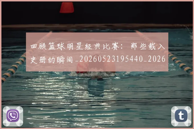 回顾篮球明星经典比赛:那些载入史册的瞬间_20260523195440_20260608142813