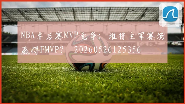 NBA季后赛MVP竞争：谁将主宰赛场赢得FMVP？_20260526125356
