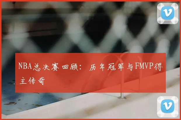 NBA总决赛回顾：历年冠军与FMVP得主传奇