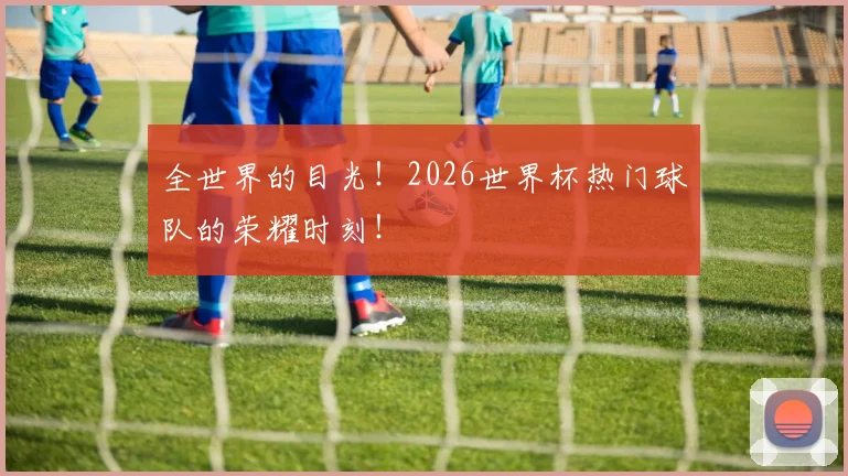 全世界的目光！2026世界杯热门球队的荣耀时刻！