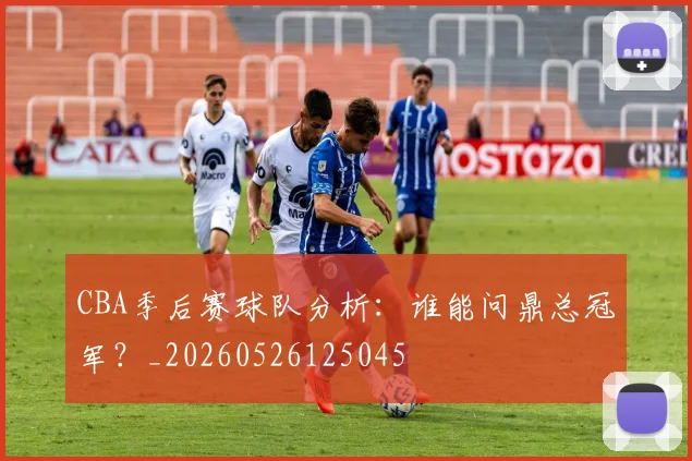 CBA季后赛球队分析:谁能问鼎总冠军?_20260526125045