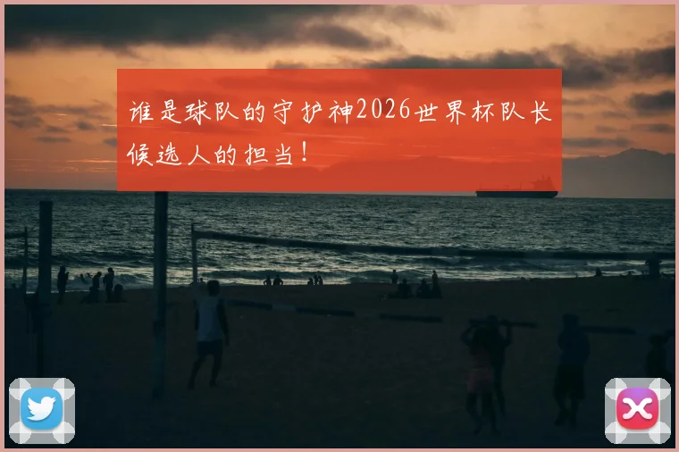 谁是球队的守护神2026世界杯队长候选人的担当！