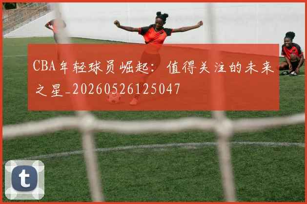 CBA年轻球员崛起:值得关注的未来之星_20260526125047