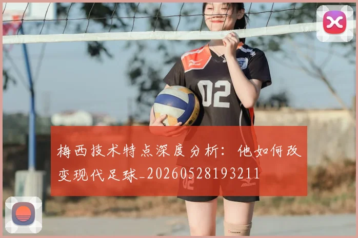梅西技术特点深度分析：他如何改变现代足球_20260528193211