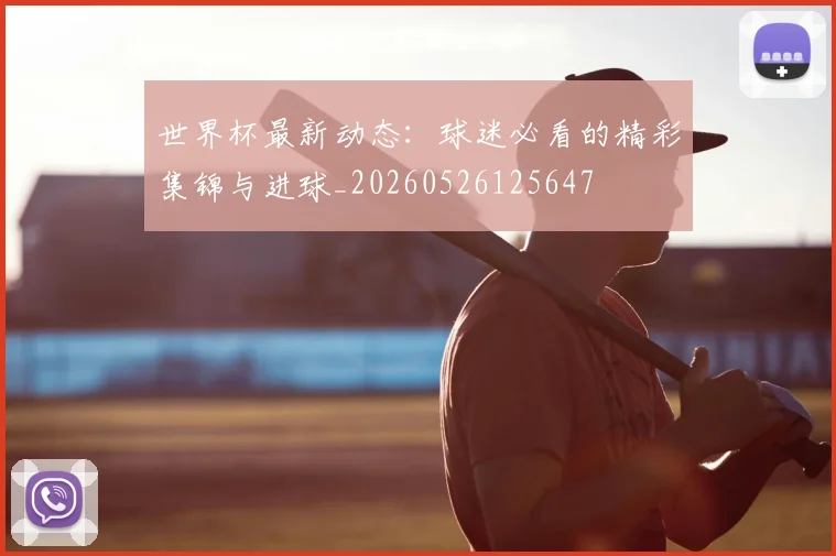 世界杯最新动态：球迷必看的精彩集锦与进球_20260526125647