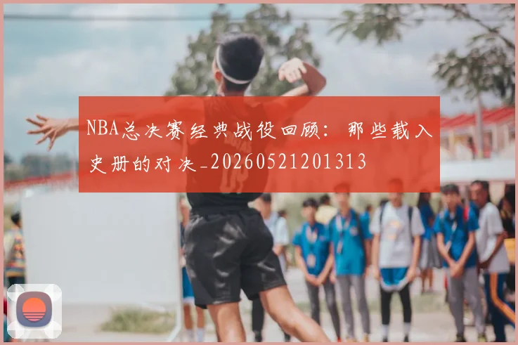 NBA总决赛经典战役回顾：那些载入史册的对决_20260521201313