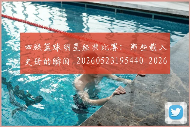 回顾篮球明星经典比赛：那些载入史册的瞬间_20260523195440_20260608142813