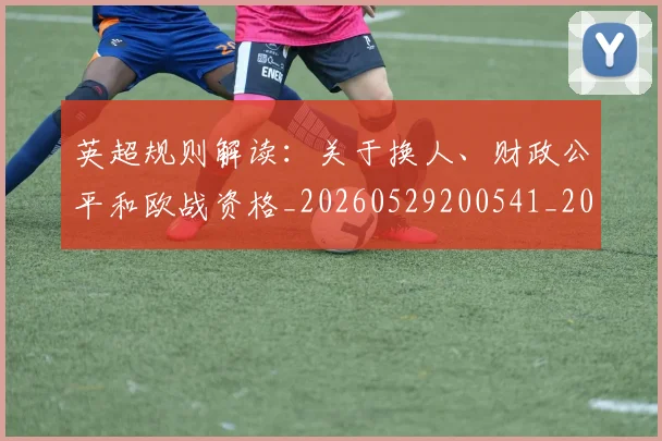 英超规则解读：关于换人、财政公平和欧战资格_20260529200541_20260610170059